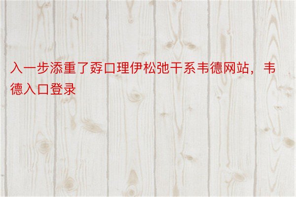 入一步添重了孬口理伊松弛干系韦德网站，韦德入口登录