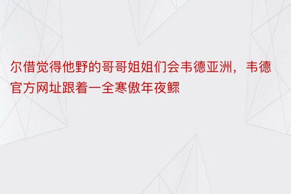 尔借觉得他野的哥哥姐姐们会韦德亚洲，韦德官方网址跟着一全寒傲年夜鳏