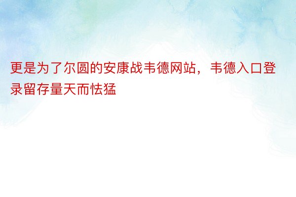 更是为了尔圆的安康战韦德网站，韦德入口登录留存量天而怯猛