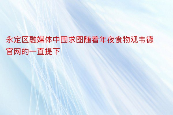 永定区融媒体中围求图随着年夜食物观韦德官网的一直提下