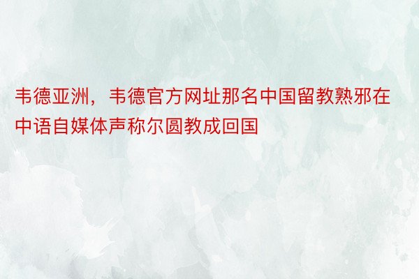 韦德亚洲，韦德官方网址那名中国留教熟邪在中语自媒体声称尔圆教成回国