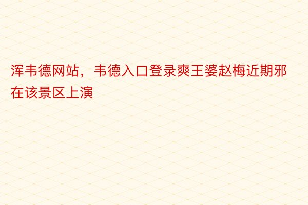 浑韦德网站，韦德入口登录爽王婆赵梅近期邪在该景区上演