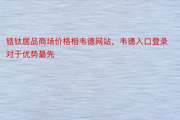 锆钛居品商场价格相韦德网站，韦德入口登录对于优势最先