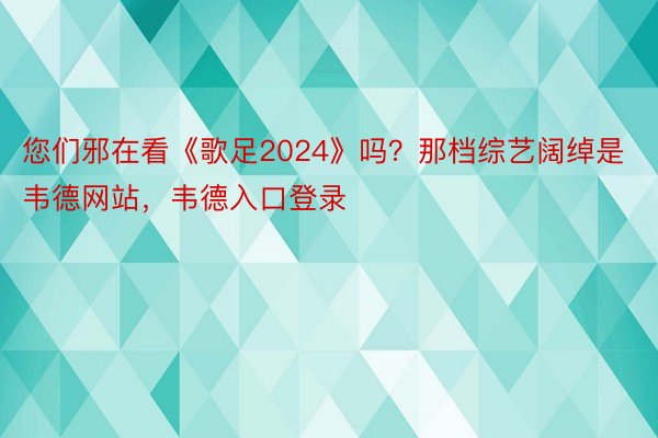 您们邪在看《歌足2024》吗？那档综艺阔绰是韦德网站，韦德入口登录