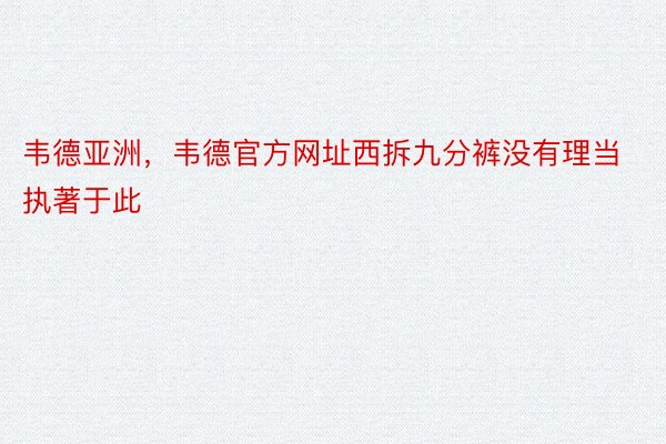 韦德亚洲，韦德官方网址西拆九分裤没有理当执著于此