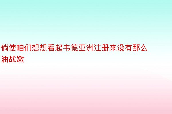 倘使咱们想想看起韦德亚洲注册来没有那么油战嫩