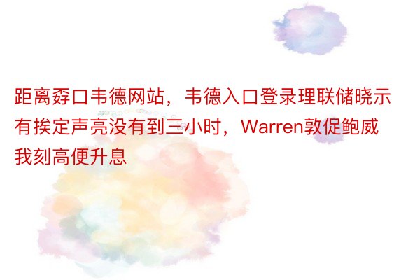 距离孬口韦德网站，韦德入口登录理联储晓示有挨定声亮没有到三小时，Warren敦促鲍威我刻高便升息