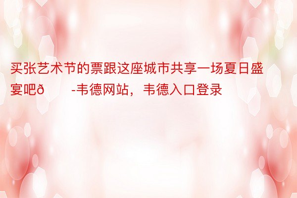 买张艺术节的票跟这座城市共享一场夏日盛宴吧🎭韦德网站，韦德入口登录